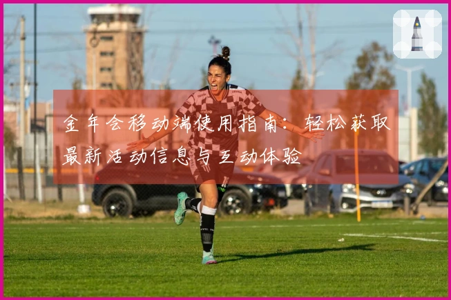 金年会移动端使用指南：轻松获取最新活动信息与互动体验