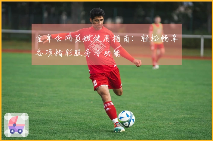 金年会网页版使用指南：轻松畅享各项精彩服务与功能